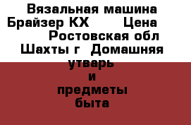 Вязальная машина Брайзер КХ821  › Цена ­ 22 000 - Ростовская обл., Шахты г. Домашняя утварь и предметы быта » Другое   